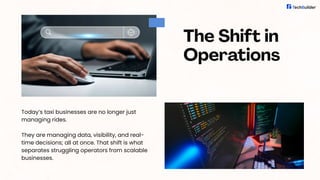 The Shift in
Operations
Today’s taxi businesses are no longer just
managing rides.
They are managing data, visibility, and real-
time decisions; all at once. That shift is what
separates struggling operators from scalable
businesses.
 