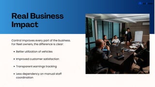 Real Business
Impact
Control improves every part of the business.
For fleet owners, the difference is clear:
Better utilization of vehicles
Improved customer satisfaction
Transparent earnings tracking
Less dependency on manual staff
coordination
 