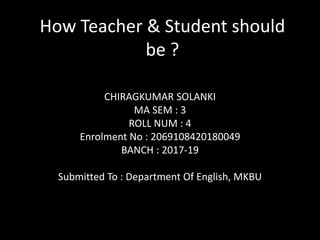 How Teacher & Student should
be ?
CHIRAGKUMAR SOLANKI
MA SEM : 3
ROLL NUM : 4
Enrolment No : 2069108420180049
BANCH : 2017-19
Submitted To : Department Of English, MKBU
 