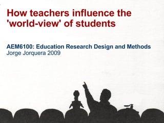 How teachers influence the 'world-view' of students AEM6100: Education Research Design and Methods Jorge Jorquera 2009 