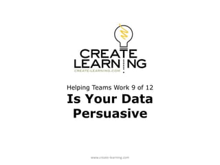 Helping Teams Work 9 of 12
Is Your Data
Persuasive
www.create-learning.com
 