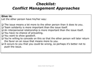 Give in:
Let the other person have his/her way:
 The issue means a lot more to the other person than it does to you.
 Team solidarity is more important than the issue itself.
 An interpersonal relationship is more important than the issue itself.
 You have no chance of prevailing.
 You want to show goodwill.
 You’re willing to concede on this so that the other person will later return
the favor on an issue that means more to you.
 It occurs to you that you could be wrong, so perhaps it’s better not to
push the issue.
Checklist:
Conflict Management Approaches
www.create-learning.com
 