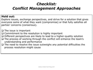 Hold out:
Explore issues, exchange perspectives, and strive for a solution that gives
everyone some of what they want (compromise) or that fully satisfies all
parties’ concerns (consensus).
 The issue is important
 Commitment to the resolution is highly important
 Different perspectives are likely to lead to a higher-quality solution
 The process of working through the conflict will enhance the team’s
understanding and performance
 The need to resolve the issue outweighs any potential difficulties the
process resolution might cause
Checklist:
Conflict Management Approaches
www.create-learning.com
 