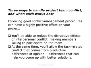 Three ways to handle project team conflict,
and when each works best
Following good conflict-management procedures
can have a highly positive effect on your
project:
 You’ll be able to reduce the disruptive effects
of interpersonal conflict, making members
willing to participate on the team.
 At the same time, you’ll allow the task-related
conflict that comes from productive
differences of opinion – differences that can
help you come up with better solutions.
www.create-learning.com
 