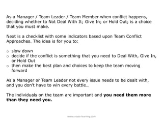 As a Manager / Team Leader / Team Member when conflict happens,
deciding whether to Not Deal With It; Give In; or Hold Out; is a choice
that you must make.
Next is a checklist with some indicators based upon Team Conflict
Approaches. The idea is for you to:
o slow down
o decide if the conflict is something that you need to Deal With, Give In,
or Hold Out
o then make the best plan and choices to keep the team moving
forward
As a Manager or Team Leader not every issue needs to be dealt with,
and you don’t have to win every battle…
The individuals on the team are important and you need them more
than they need you.
www.create-learning.com
 