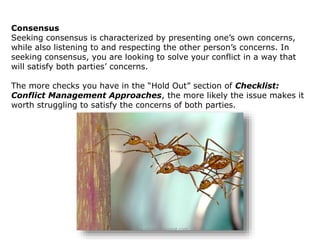 Consensus
Seeking consensus is characterized by presenting one’s own concerns,
while also listening to and respecting the other person’s concerns. In
seeking consensus, you are looking to solve your conflict in a way that
will satisfy both parties’ concerns.
The more checks you have in the “Hold Out” section of Checklist:
Conflict Management Approaches, the more likely the issue makes it
worth struggling to satisfy the concerns of both parties.
www.create-learning.com
 