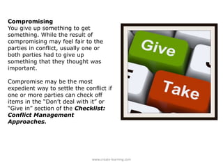 Compromising
You give up something to get
something. While the result of
compromising may feel fair to the
parties in conflict, usually one or
both parties had to give up
something that they thought was
important.
Compromise may be the most
expedient way to settle the conflict if
one or more parties can check off
items in the “Don’t deal with it” or
“Give in” section of the Checklist:
Conflict Management
Approaches.
www.create-learning.com
 