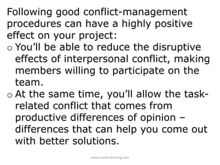 Following good conflict-management
procedures can have a highly positive
effect on your project:
o You’ll be able to reduce the disruptive
effects of interpersonal conflict, making
members willing to participate on the
team.
o At the same time, you’ll allow the task-
related conflict that comes from
productive differences of opinion –
differences that can help you come out
with better solutions.
www.create-learning.com
 