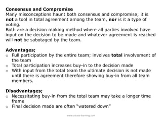 Consensus and Compromise
Many misconceptions haunt both consensus and compromise; it is
not a tool in total agreement among the team, nor is it a type of
voting.
Both are a decision making method where all parties involved have
input on the decision to be made and whatever agreement is reached
will not be sabotaged by the team.
Advantages;
o Full participation by the entire team; involves total involvement of
the team
o Total participation increases buy-in to the decision made
o With input from the total team the ultimate decision is not made
until there is agreement therefore showing buy-in from all team
members.
Disadvantages;
o Necessitating buy-in from the total team may take a longer time
frame
o Final decision made are often “watered down”
www.create-learning.com
 
