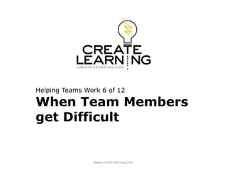 Helping Teams Work 6 of 12
When Team Members
get Difficult
www.create-learning.com
 