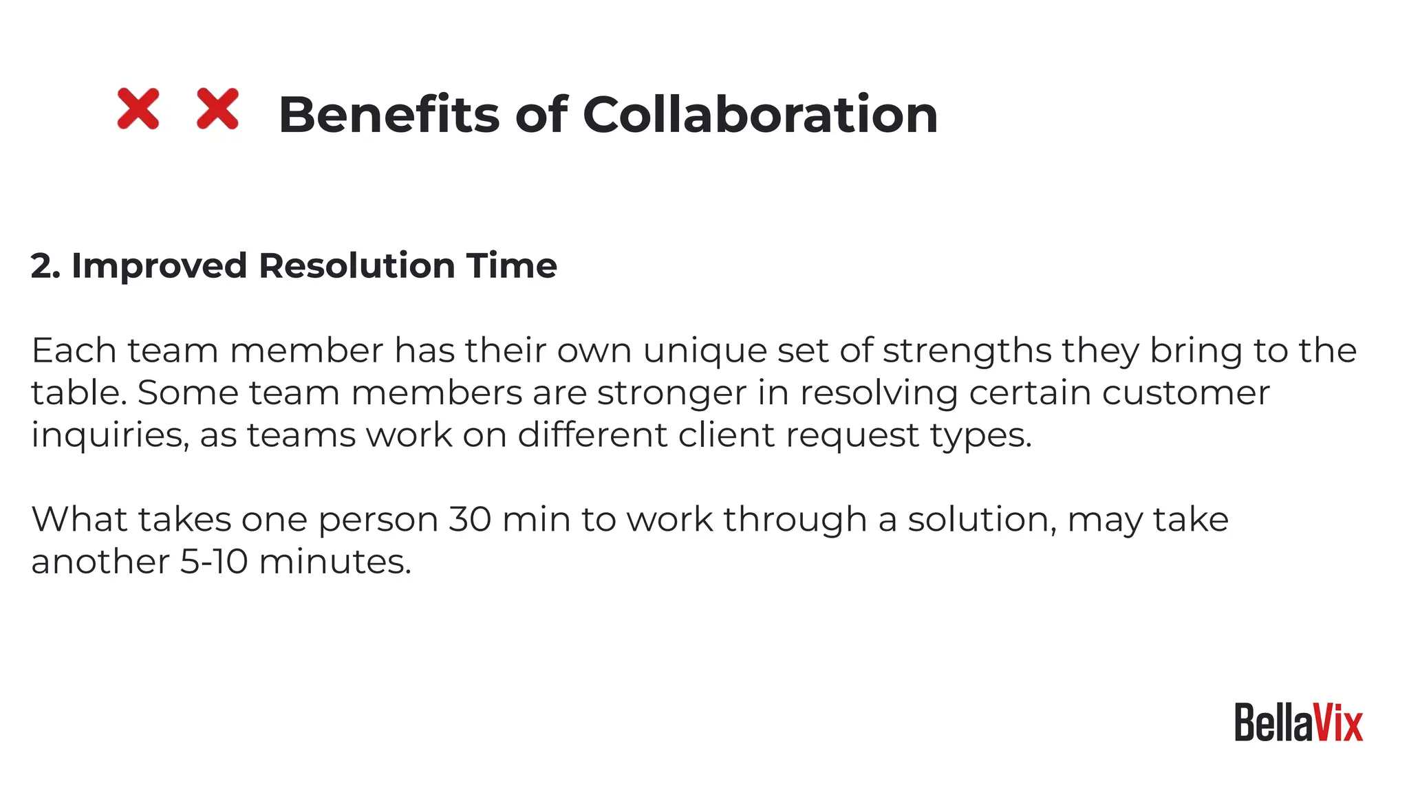 2. Improved Resolution Time
Each team member has their own unique set of strengths they bring to the
table. Some team members are stronger in resolving certain customer
inquiries, as teams work on different client request types.
What takes one person 30 min to work through a solution, may take
another 5-10 minutes.
Beneﬁts of Collaboration
 