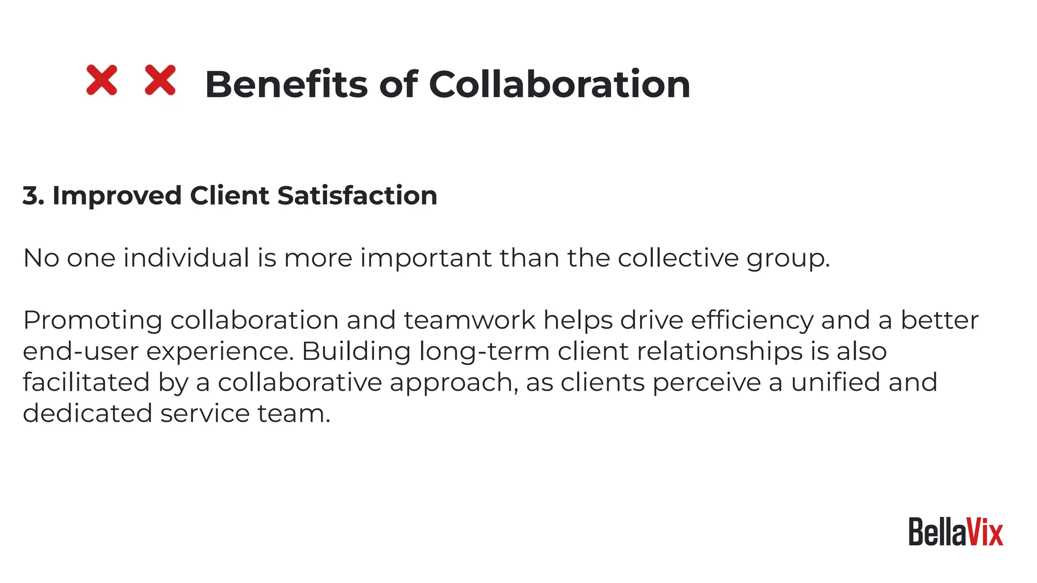 3. Improved Client Satisfaction
No one individual is more important than the collective group.
Promoting collaboration and teamwork helps drive efﬁciency and a better
end-user experience. Building long-term client relationships is also
facilitated by a collaborative approach, as clients perceive a uniﬁed and
dedicated service team.
Beneﬁts of Collaboration
 
