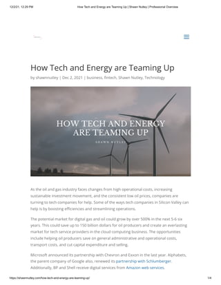 12/2/21, 12:29 PM How Tech and Energy are Teaming Up | Shawn Nutley | Professional Overview
https://shawnnutley.com/how-tech-and-energy-are-teaming-up/ 1/4
How Tech and Energy are Teaming Up
by shawnnutley | Dec 2, 2021 | business, fintech, Shawn Nutley, Technology
As the oil and gas industry faces changes from high operational costs, increasing
sustainable investment movement, and the consistent low oil prices, companies are
turning to tech companies for help. Some of the ways tech companies in Silicon Valley can
help is by boosting efficiencies and streamlining operations.
The potential market for digital gas and oil could grow by over 500% in the next 5-6 six
years. This could save up to 150 billion dollars for oil producers and create an everlasting
market for tech service providers in the cloud computing business. The opportunities
include helping oil producers save on general administrative and operational costs,
transport costs, and cut capital expenditure and selling.
Microsoft announced its partnership with Chevron and Exxon in the last year. Alphabets,
the parent company of Google also, renewed its partnership with Schlumberger.
Additionally, BP and Shell receive digital services from Amazon web services.
a
a
 