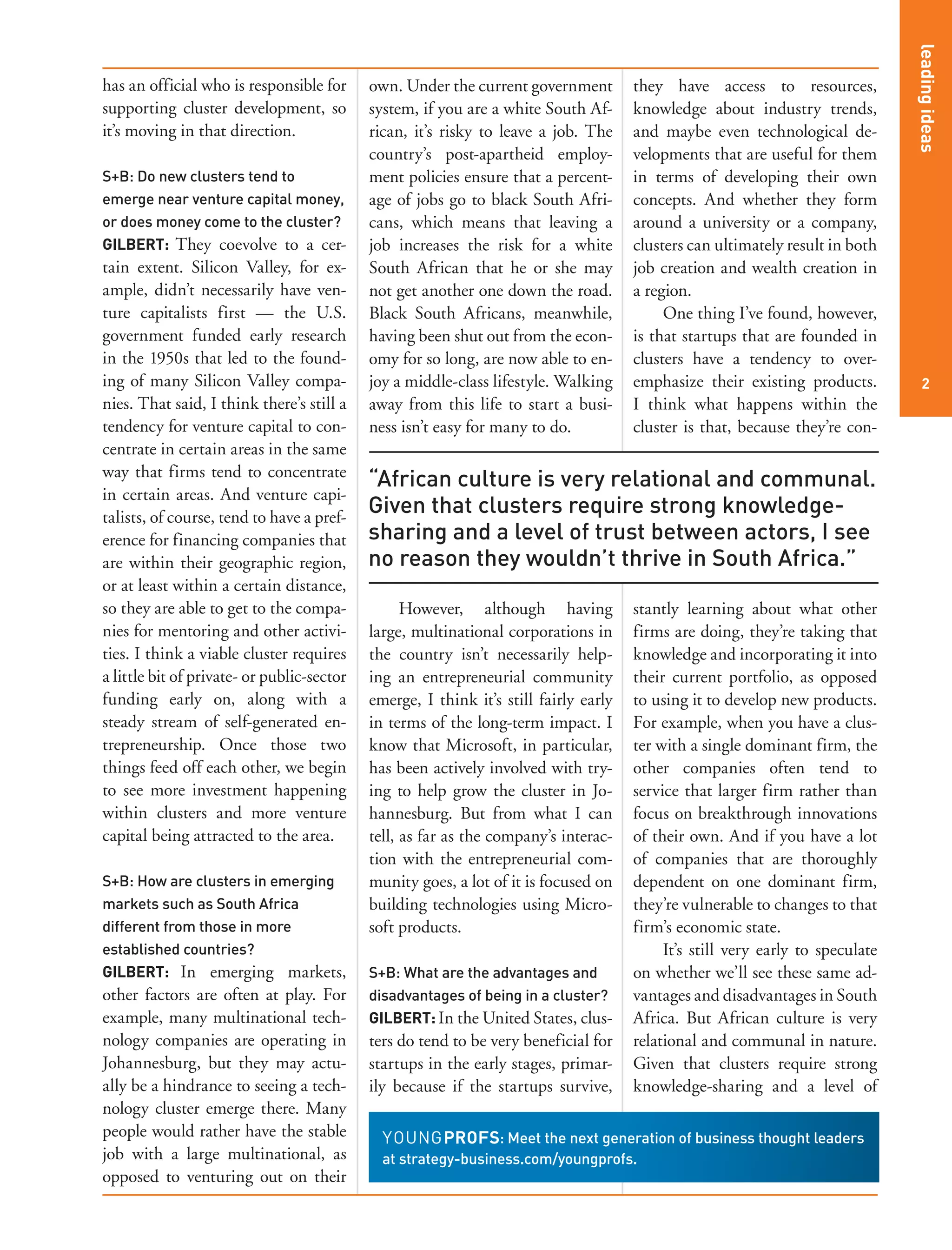 2
leadingideas
has an official who is responsible for
supporting cluster development, so
it’s moving in that direction.
S+B: Do new clusters tend to
emerge near venture capital money,
or does money come to the cluster?
GILBERT: They coevolve to a cer-
tain extent. Silicon Valley, for ex-
ample, didn’t necessarily have ven-
ture capitalists first — the U.S.
government funded early research
in the 1950s that led to the found-
ing of many Silicon Valley compa-
nies. That said, I think there’s still a
tendency for venture capital to con-
centrate in certain areas in the same
way that firms tend to concentrate
in certain areas. And venture capi-
talists, of course, tend to have a pref-
erence for financing companies that
are within their geographic region,
or at least within a certain distance,
so they are able to get to the compa-
nies for mentoring and other activi-
ties. I think a viable cluster requires
a little bit of private- or public-sector
funding early on, along with a
steady stream of self-generated en-
trepreneurship. Once those two
things feed off each other, we begin
to see more investment happening
within clusters and more venture
capital being attracted to the area.
S+B: How are clusters in emerging
markets such as South Africa
different from those in more
established countries?
GILBERT: In emerging markets,
other factors are often at play. For
example, many multinational tech-
nology companies are operating in
Johannesburg, but they may actu-
ally be a hindrance to seeing a tech-
nology cluster emerge there. Many
people would rather have the stable
job with a large multinational, as
opposed to venturing out on their
own. Under the current government
system, if you are a white South Af-
rican, it’s risky to leave a job. The
country’s post-apartheid employ-
ment policies ensure that a percent-
age of jobs go to black South Afri-
cans, which means that leaving a
job increases the risk for a white
South African that he or she may
not get another one down the road.
Black South Africans, meanwhile,
having been shut out from the econ-
omy for so long, are now able to en-
joy a middle-class lifestyle. Walking
away from this life to start a busi-
ness isn’t easy for many to do.
However, although having
large, multinational corporations in
the country isn’t necessarily help-
ing an entrepreneurial community
emerge, I think it’s still fairly early
in terms of the long-term impact. I
know that Microsoft, in particular,
has been actively involved with try-
ing to help grow the cluster in Jo-
hannesburg. But from what I can
tell, as far as the company’s interac-
tion with the entrepreneurial com-
munity goes, a lot of it is focused on
building technologies using Micro-
soft products.
S+B: What are the advantages and
disadvantages of being in a cluster?
GILBERT: In the United States, clus-
ters do tend to be very beneficial for
startups in the early stages, primar-
ily because if the startups survive,
they have access to resources,
knowledge about industry trends,
and maybe even technological de-
velopments that are useful for them
in terms of developing their own
concepts. And whether they form
around a university or a company,
clusters can ultimately result in both
job creation and wealth creation in
a region.
One thing I’ve found, however,
is that startups that are founded in
clusters have a tendency to over-
emphasize their existing products.
I think what happens within the
cluster is that, because they’re con-
stantly learning about what other
firms are doing, they’re taking that
knowledge and incorporating it into
their current portfolio, as opposed
to using it to develop new products.
For example, when you have a clus-
ter with a single dominant firm, the
other companies often tend to
service that larger firm rather than
focus on breakthrough innovations
of their own. And if you have a lot
of companies that are thoroughly
dependent on one dominant firm,
they’re vulnerable to changes to that
firm’s economic state.
It’s still very early to speculate
on whether we’ll see these same ad-
vantages and disadvantages in South
Africa. But African culture is very
relational and communal in nature.
Given that clusters require strong
knowledge-sharing and a level of
“African culture is very relational and communal.
Given that clusters require strong knowledge-
sharing and a level of trust between actors, I see
no reason they wouldn’t thrive in South Africa.”
: Meet the next generation of business thought leaders
at strategy-business.com/youngprofs.
 