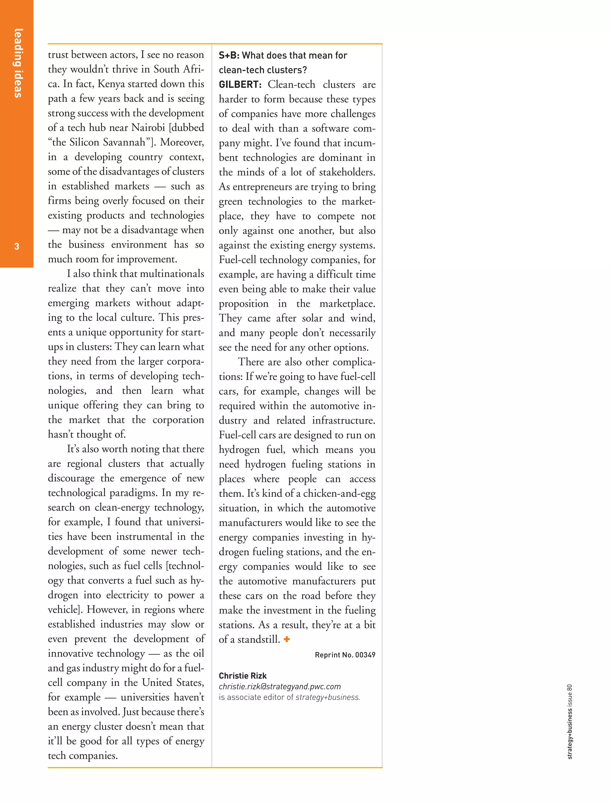 3
leadingideas
strategy+businessissue80
trust between actors, I see no reason
they wouldn’t thrive in South Afri-
ca. In fact, Kenya started down this
path a few years back and is seeing
strong success with the development
of a tech hub near Nairobi [dubbed
“the Silicon Savannah”]. Moreover,
in a developing country context,
some of the disadvantages of clusters
in established markets — such as
firms being overly focused on their
existing products and technologies
— may not be a disadvantage when
the business environment has so
much room for improvement.
I also think that multinationals
realize that they can’t move into
emerging markets without adapt-
ing to the local culture. This pres-
ents a unique opportunity for start-
ups in clusters: They can learn what
they need from the larger corpora-
tions, in terms of developing tech-
nologies, and then learn what
unique offering they can bring to
the market that the corporation
hasn’t thought of.
It’s also worth noting that there
are regional clusters that actually
discourage the emergence of new
technological paradigms. In my re-
search on clean-energy technology,
for example, I found that universi-
ties have been instrumental in the
development of some newer tech-
nologies, such as fuel cells [technol-
ogy that converts a fuel such as hy-
drogen into electricity to power a
vehicle]. However, in regions where
established industries may slow or
even prevent the development of
innovative technology — as the oil
and gas industry might do for a fuel-
cell company in the United States,
for example — universities haven’t
been as involved. Just because there’s
an energy cluster doesn’t mean that
it’ll be good for all types of energy
tech companies.
S+B: What does that mean for
clean-tech clusters?
GILBERT: Clean-tech clusters are
harder to form because these types
of companies have more challenges
to deal with than a software com-
pany might. I’ve found that incum-
bent technologies are dominant in
the minds of a lot of stakeholders.
As entrepreneurs are trying to bring
green technologies to the market-
place, they have to compete not
only against one another, but also
against the existing energy systems.
Fuel-cell technology companies, for
example, are having a difficult time
even being able to make their value
proposition in the marketplace.
They came after solar and wind,
and many people don’t necessarily
see the need for any other options.
There are also other complica-
tions: If we’re going to have fuel-cell
cars, for example, changes will be
required within the automotive in-
dustry and related infrastructure.
Fuel-cell cars are designed to run on
hydrogen fuel, which means you
need hydrogen fueling stations in
places where people can access
them. It’s kind of a chicken-and-egg
situation, in which the automotive
manufacturers would like to see the
energy companies investing in hy-
drogen fueling stations, and the en-
ergy companies would like to see
the automotive manufacturers put
these cars on the road before they
make the investment in the fueling
stations. As a result, they’re at a bit
of a standstill. +
Reprint No. 00349
Christie Rizk
christie.rizk@strategyand.pwc.com
is associate editor of strategy+business.
33
 