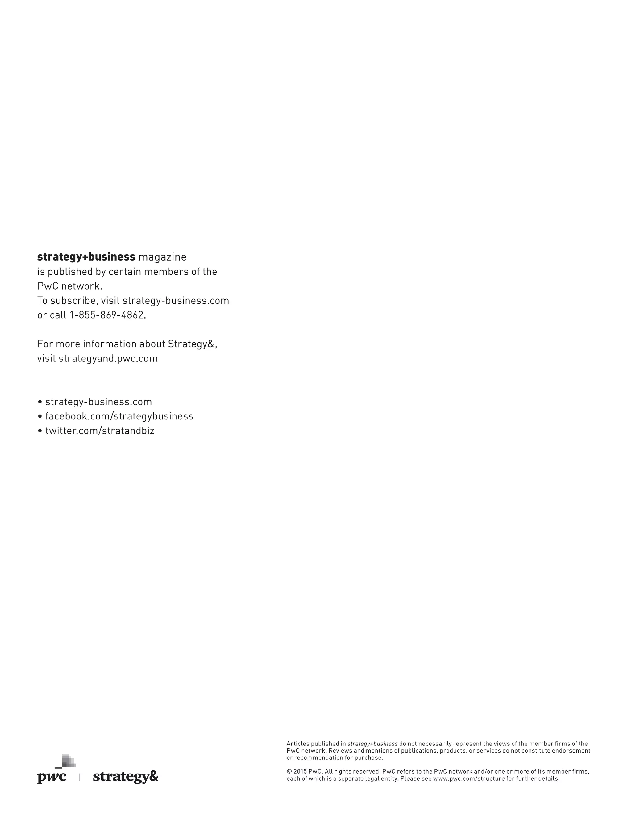 strategy+business magazine
is published by certain members of the
PwC network.
To subscribe, visit strategy-business.com
or call 1-855-869-4862.
For more information about Strategy&,
visit strategyand.pwc.com
• strategy-business.com
• facebook.com/strategybusiness
• twitter.com/stratandbiz
Articles published in strategy+business do not necessarily represent the views of the member ﬁrms of the
PwC network. Reviews and mentions of publications, products, or services do not constitute endorsement
or recommendation for purchase.
© 2015 PwC. All rights reserved. PwC refers to the PwC network and/or one or more of its member ﬁrms,
each of which is a separate legal entity. Please see www.pwc.com/structure for further details.
 