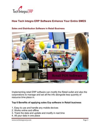 www.techintegraerp.com Page 1
How Tech Integra ERP Software Enhance Your Entire SMES
Sales and Distribution Software in Retail Business
Implementing retail ERP software can modify the Retail outlet and also the
corporations to manage and set all the info alongside less quantity of
resource time place in.
Top 6 Benefits of applying sales Erp software in Retail business
1. Easy to use and handle any mobile devices
2. Works online and offline
3. Track the data and update and modify in real time
4. All your data in one place
 