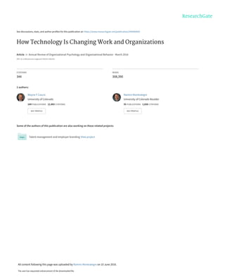 See discussions, stats, and author profiles for this publication at: https://www.researchgate.net/publication/299400943
How Technology Is Changing Work and Organizations
Article  in  Annual Review of Organizational Psychology and Organizational Behavior · March 2016
DOI: 10.1146/annurev-orgpsych-041015-062352
CITATIONS
344
READS
308,390
2 authors:
Some of the authors of this publication are also working on these related projects:
Talent management and employer branding View project
Wayne F Cascio
University of Colorado
184 PUBLICATIONS   12,403 CITATIONS   
SEE PROFILE
Ramiro Montealegre
University of Colorado Boulder
55 PUBLICATIONS   1,838 CITATIONS   
SEE PROFILE
All content following this page was uploaded by Ramiro Montealegre on 10 June 2016.
The user has requested enhancement of the downloaded file.
 
