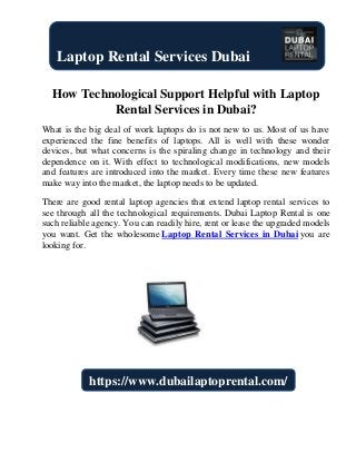 How Technological Support Helpful with Laptop
Rental Services in Dubai?
What is the big deal of work laptops do is not new to us. Most of us have
experienced the fine benefits of laptops. All is well with these wonder
devices, but what concerns is the spiraling change in technology and their
dependence on it. With effect to technological modifications, new models
and features are introduced into the market. Every time these new features
make way into the market, the laptop needs to be updated.
There are good rental laptop agencies that extend laptop rental services to
see through all the technological requirements. Dubai Laptop Rental is one
such reliable agency. You can readily hire, rent or lease the upgraded models
you want. Get the wholesome Laptop Rental Services in Dubai you are
looking for.
Laptop Rental Services Dubai
https://www.dubailaptoprental.com/
 