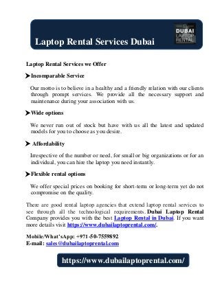 Laptop Rental Services we Offer
Incomparable Service
Our motto is to believe in a healthy and a friendly relation with our clients
through prompt services. We provide all the necessary support and
maintenance during your association with us.
Wide options
We never run out of stock but have with us all the latest and updated
models for you to choose as you desire.
 Affordability
Irrespective of the number or need, for small or big organizations or for an
individual, you can hire the laptop you need instantly.
Flexible rental options
We offer special prices on booking for short-term or long-term yet do not
compromise on the quality.
There are good rental laptop agencies that extend laptop rental services to
see through all the technological requirements. Dubai Laptop Rental
Company provides you with the best Laptop Rental in Dubai. If you want
more details visit https://www.dubailaptoprental.com/.
Mobile/What’sApp: +971-50-7559892
E-mail: sales@dubailaptoprental.com
Laptop Rental Services Dubai
https://www.dubailaptoprental.com/
 