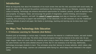 While we frequently hear about the drawbacks of too much screen time and the risks associated with social media, we
might not always hear about just the positive contributions that technology makes to our lifestyles, especially when it
comes to learning. Technology can enhance educational opportunities for students, parents, as well as teachers when
used properly. To integrate, foster, and encourage the growth of imagination, creative thinking, and innovative
thinking in students, teachers, and staff, the school IT support services must play an important role in enabling,
supplying, and continuing to support new technologies. In the classroom, it is still necessary to use the "traditional"
teaching methods of pencil and paper. But thanks to technology, teaching and learning can be done much more
effectively.
2
Introduction:
Six Ways That Technology Aids Education
1. It Enhances Learning for Students (And Better)
Students pick up knowledge in various ways. A teacher presents the material in a traditional lesson, and each student
interacts with it in the same way. The whole class should progress through the material at the same rate. As you
might imagine, there isn't much room for creativity when trying to teach thirty student teachers the same material in
the same formats over the same allotted amounts of time. But it's not necessary to be that way. Additionally,
technology encourages students to learn. They anticipate using their devices to browse websites, watch videos, play
games, and learn new things. Learners can understand while having fun, which keeps them interested in the subject
matter.
 