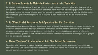 Parents had very little knowledge of what was going on in their children's education before what they were told at
their parent's house or during responsible adult conferences when innovation played a negligible role in education.
Parents can become much more informed about and engaged in their children's education with the aid of technology.
Students have a greater chance to prosper and be inspired to learn when mom and dad are involved in their
education.
3
2. It Enables Parents To Maintain Contact And Assist Their Kids
3. It Offers Useful Resources And Opportunities For Educators
Teachers appreciate technology because it provides a wealth of (mostly free) tools to improve student learning in the
classroom, parent information exchange, and career development. Teachers can find resources to use with their
classes or websites that let students practice new material. There are countless teacher sources of information
available to enhance guidance. Check out these applications of contemporary classroom technology if you're going to
look for some starter resources.
4. More "Teachers" Are Introduced Into The School Environment
Technology offers a means of making the typical classroom appear a little bit shorter and more controllable as it
keeps expanding. Even if the teacher in the classroom is unable to be present for an entire class at once, educators
can still receive immediate feedback from internet tools.
 