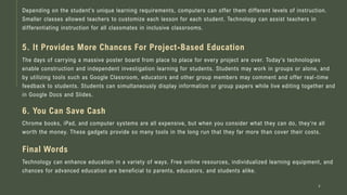 Depending on the student's unique learning requirements, computers can offer them different levels of instruction.
Smaller classes allowed teachers to customize each lesson for each student. Technology can assist teachers in
differentiating instruction for all classmates in inclusive classrooms.
4
5. It Provides More Chances For Project-Based Education
The days of carrying a massive poster board from place to place for every project are over. Today's technologies
enable construction and independent investigation learning for students. Students may work in groups or alone, and
by utilizing tools such as Google Classroom, educators and other group members may comment and offer real -time
feedback to students. Students can simultaneously display information or group papers while live editing together and
in Google Docs and Slides.
6. You Can Save Cash
Chrome books, iPad, and computer systems are all expensive, but when you consider what they can do, they're all
worth the money. These gadgets provide so many tools in the long run that they far more than cover their costs.
Final Words
Technology can enhance education in a variety of ways. Free online resources, individualized learning equipment, and
chances for advanced education are beneficial to parents, educators, and students alike.
 