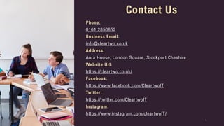 5
Contact Us
Phone:
0161 2850652
Business Email:
info@cleartwo.co.uk
Address:
Aura House, London Square, Stockport Cheshire
Website Url:
https://cleartwo.co.uk/
Facebook:
https://www.facebook.com/CleartwoIT
Twitter:
https://twitter.com/CleartwoIT
Instagram:
https://www.instagram.com/cleartwoIT/
 