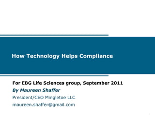 How Technology Helps Compliance




For EBG Life Sciences group, September 2011
By Maureen Shaffer
President/CEO Mingletoe LLC
maureen.shaffer@gmail.com

                                              1
 