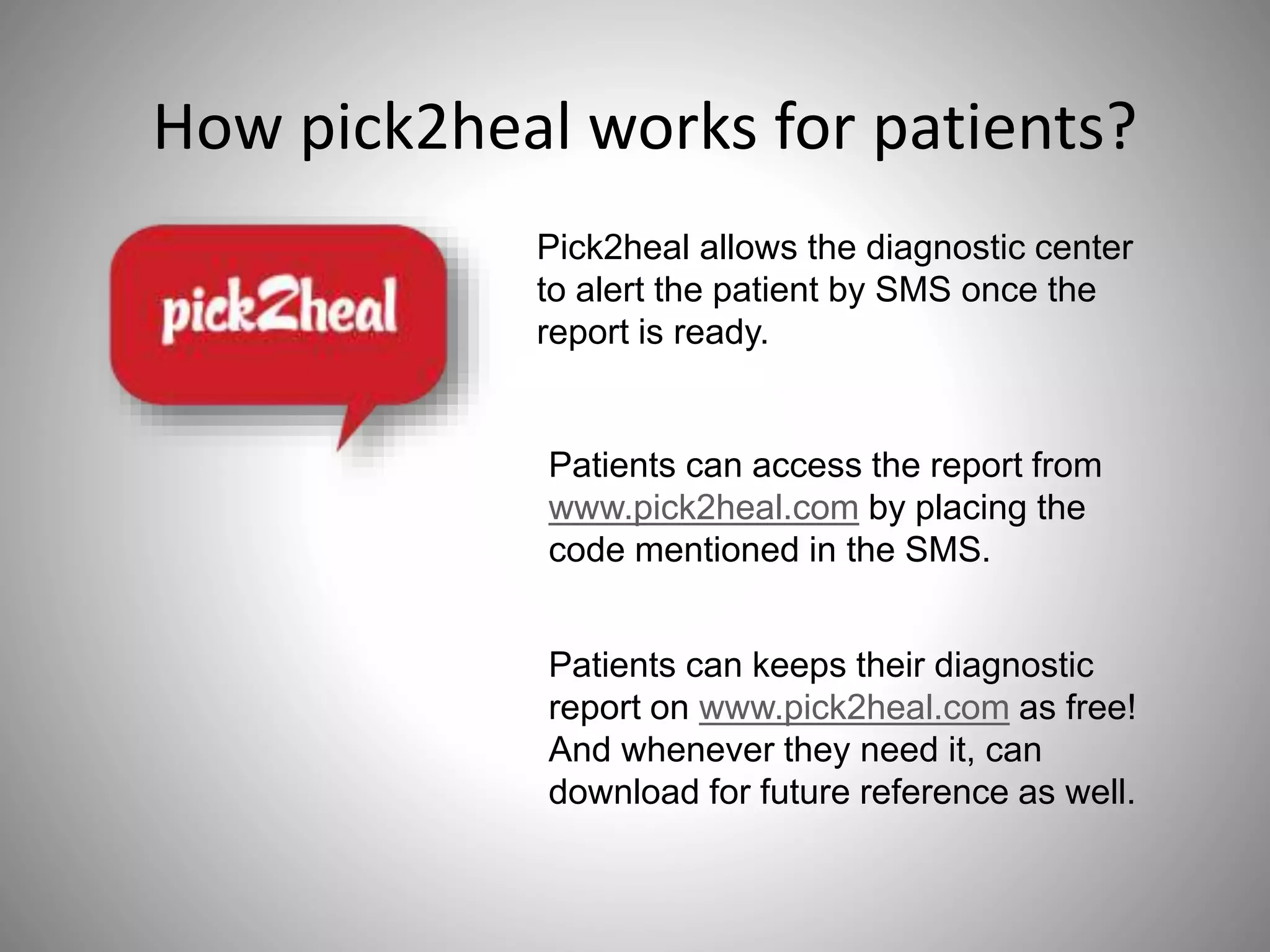 How pick2heal works for patients?
Pick2heal allows the diagnostic center
to alert the patient by SMS once the
report is ready.
Patients can access the report from
www.pick2heal.com by placing the
code mentioned in the SMS.
Patients can keeps their diagnostic
report on www.pick2heal.com as free!
And whenever they need it, can
download for future reference as well.
 