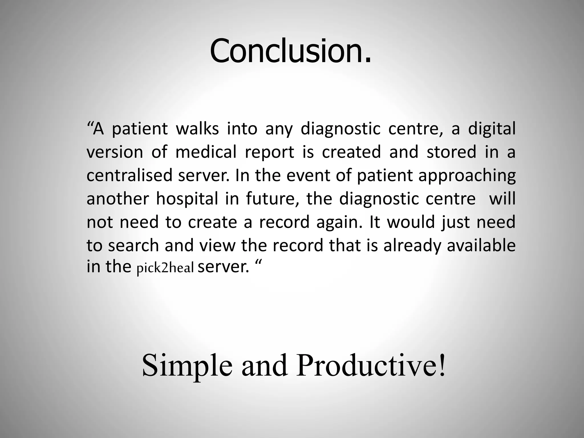 Conclusion.
“A patient walks into any diagnostic centre, a digital
version of medical report is created and stored in a
centralised server. In the event of patient approaching
another hospital in future, the diagnostic centre will
not need to create a record again. It would just need
to search and view the record that is already available
in the pick2heal server. “
Simple and Productive!
 