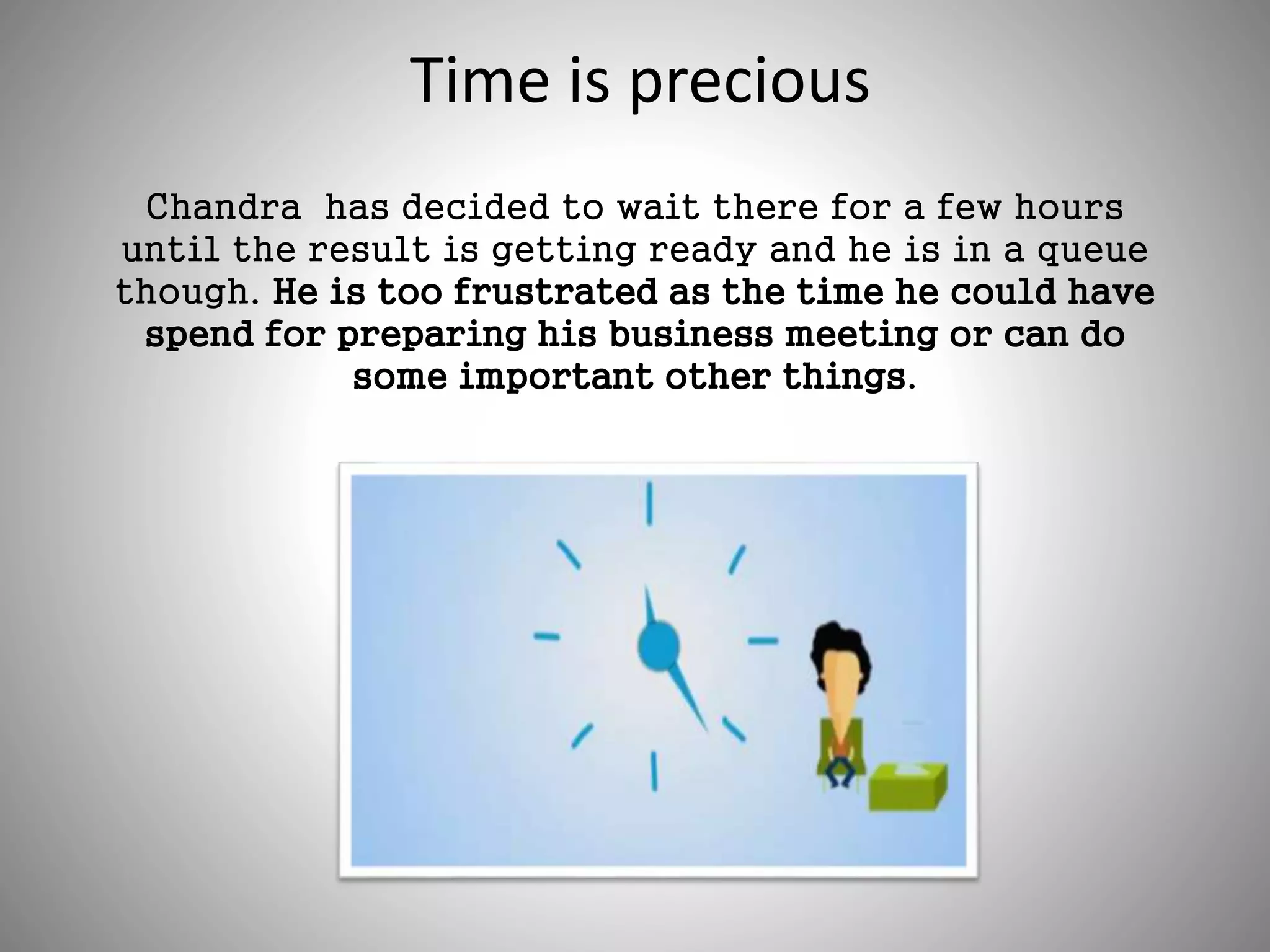 Time is precious
Chandra has decided to wait there for a few hours
until the result is getting ready and he is in a queue
though. He is too frustrated as the time he could have
spend for preparing his business meeting or can do
some important other things.
 