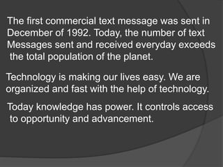The first commercial text message was sent in
December of 1992. Today, the number of text
Messages sent and received everyday exceeds
the total population of the planet.
Technology is making our lives easy. We are
organized and fast with the help of technology.
Today knowledge has power. It controls access
to opportunity and advancement.
 