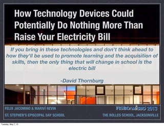 How Technology Devices Could
Potentially Do Nothing More Than
Raise Your Electricity Bill
FELIX JACOMINO & MARIVÍ NEVIN 2013
ST. STEPHEN’S EPISCOPAL DAY SCHOOL THE BOLLES SCHOOL, JACKSONVILLE
If you bring in these technologies and don't think ahead to
how they'll be used to promote learning and the acquisition of
skills, then the only thing that will change in school is the
electric bill
-David Thornburg
Tuesday, May 7, 13
 