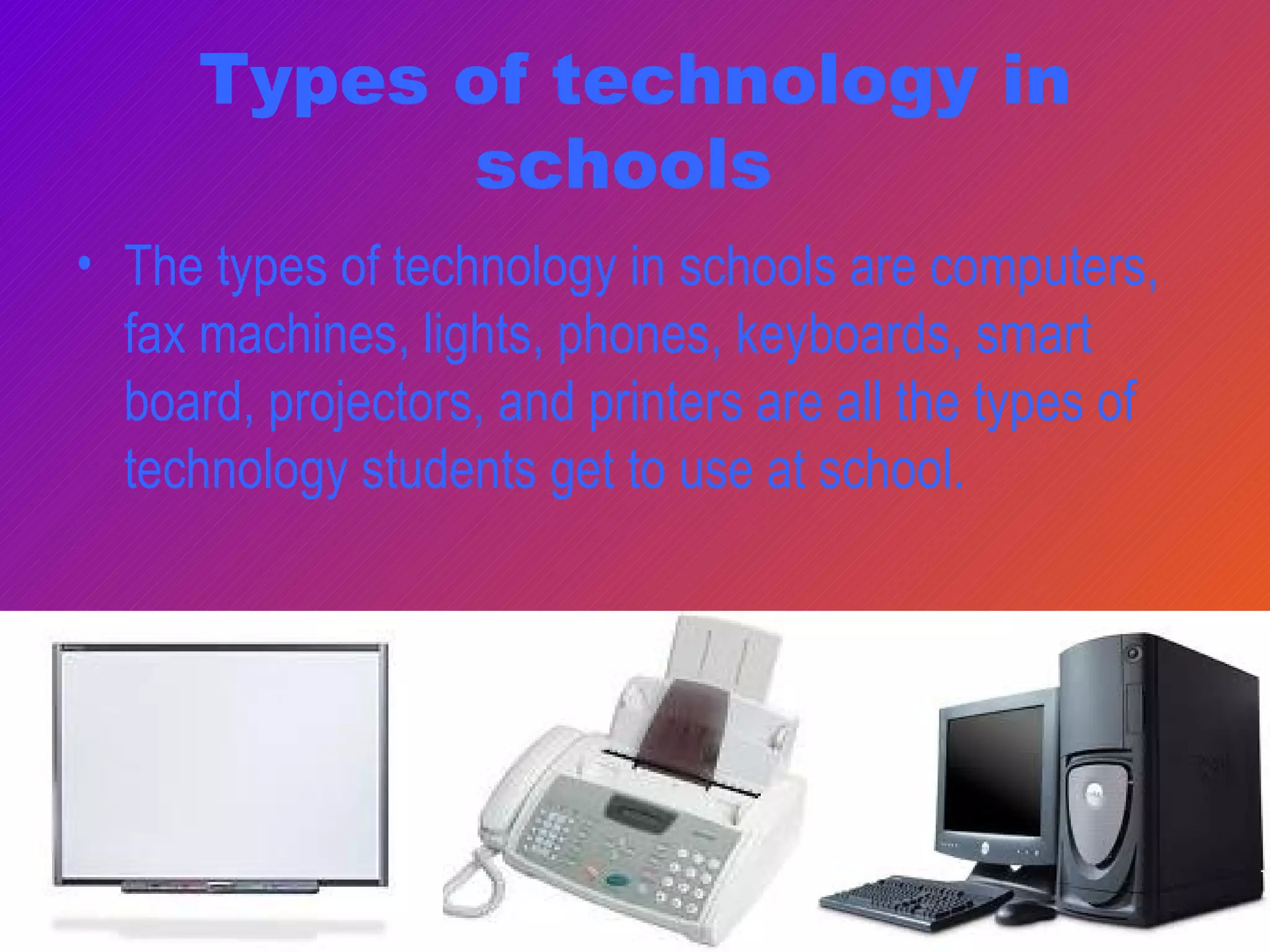 Types of technology in schools  The types of technology in schools are computers, fax machines, lights, phones, keyboards, smart board, projectors, and printers are all the types of technology students get to use at school.  