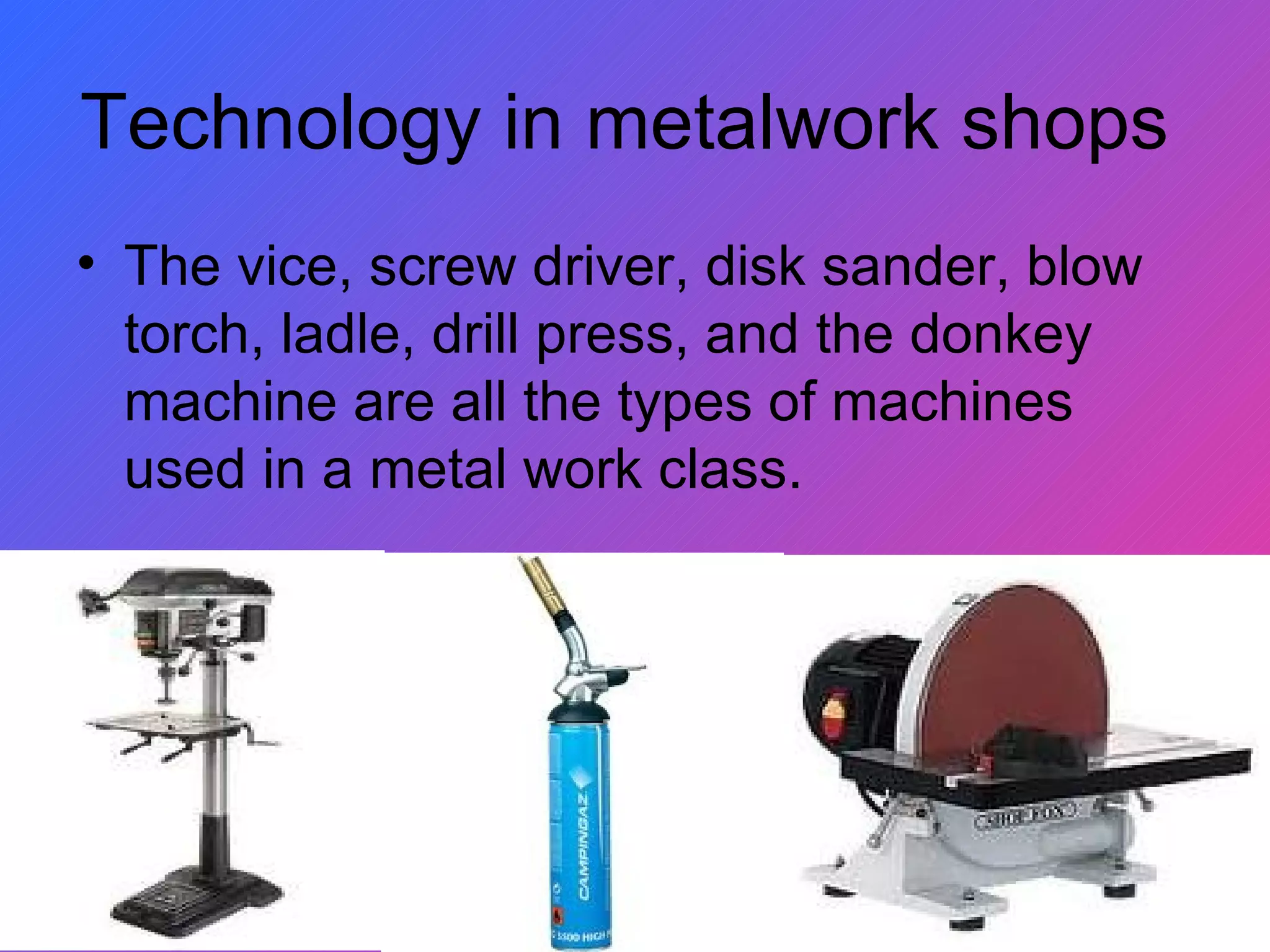 Technology in metalwork shops  The vice, screw driver, disk sander, blow torch, ladle, drill press, and the donkey machine are all the types of machines used in a metal work class. 