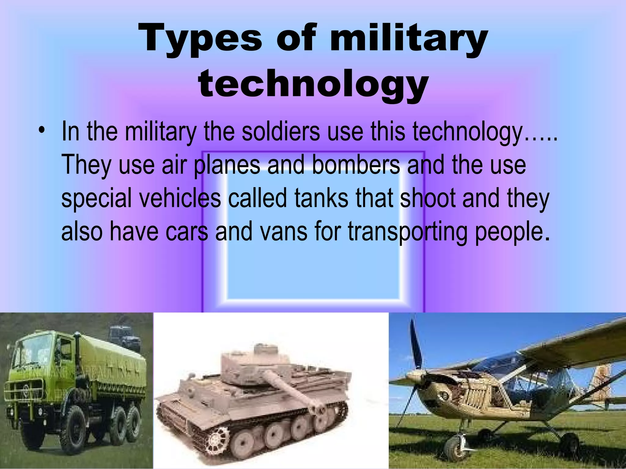 Types of military technology In the military the soldiers use this technology….. They use air planes and bombers and the use special vehicles called tanks that shoot and they also have cars and vans for transporting people . 