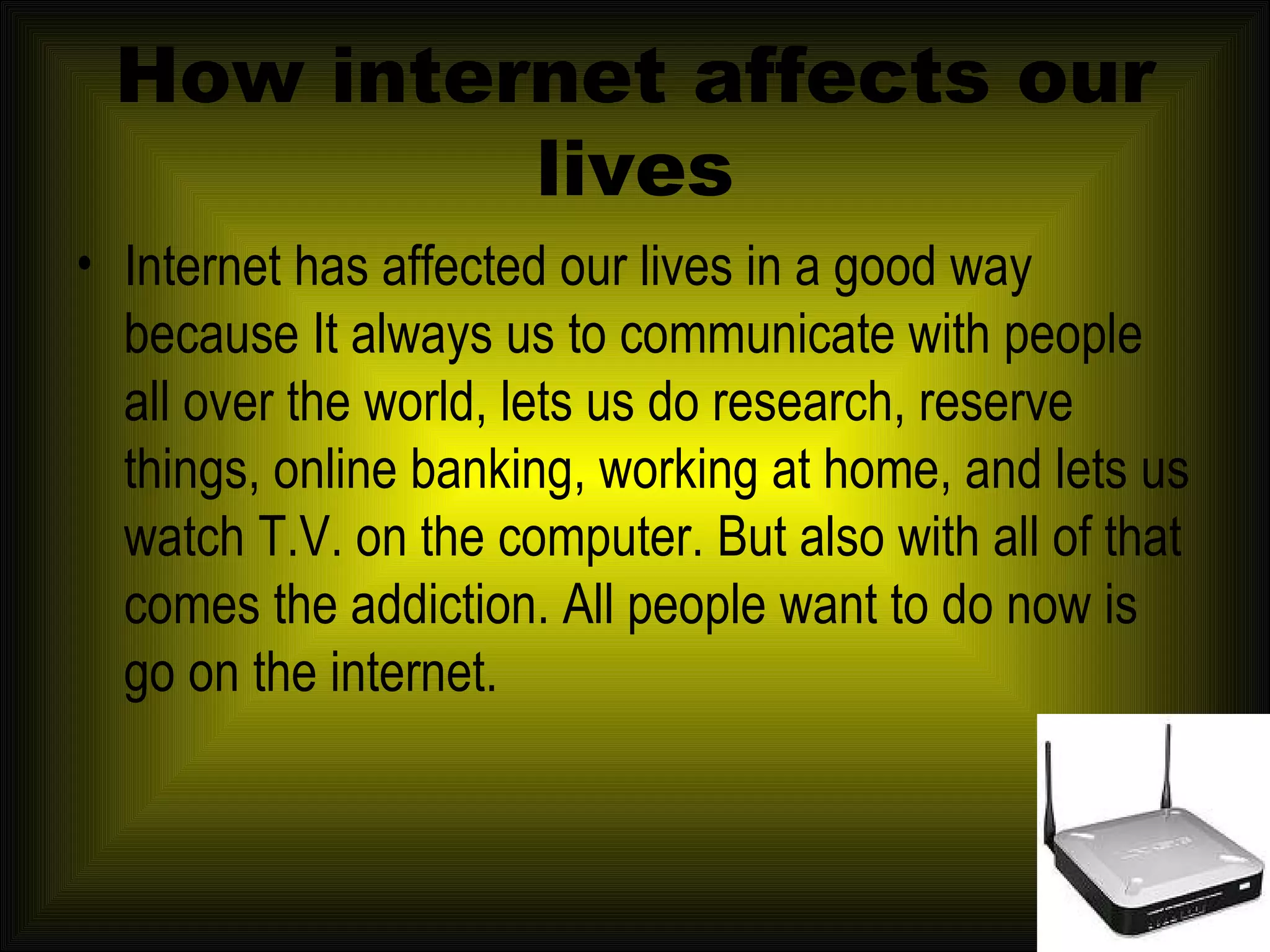 How internet affects our lives Internet has affected our lives in a good way because It always us to communicate with people all over the world, lets us do research, reserve things, online banking, working at home, and lets us watch T.V. on the computer. But also with all of that comes the addiction. All people want to do now is go on the internet.  
