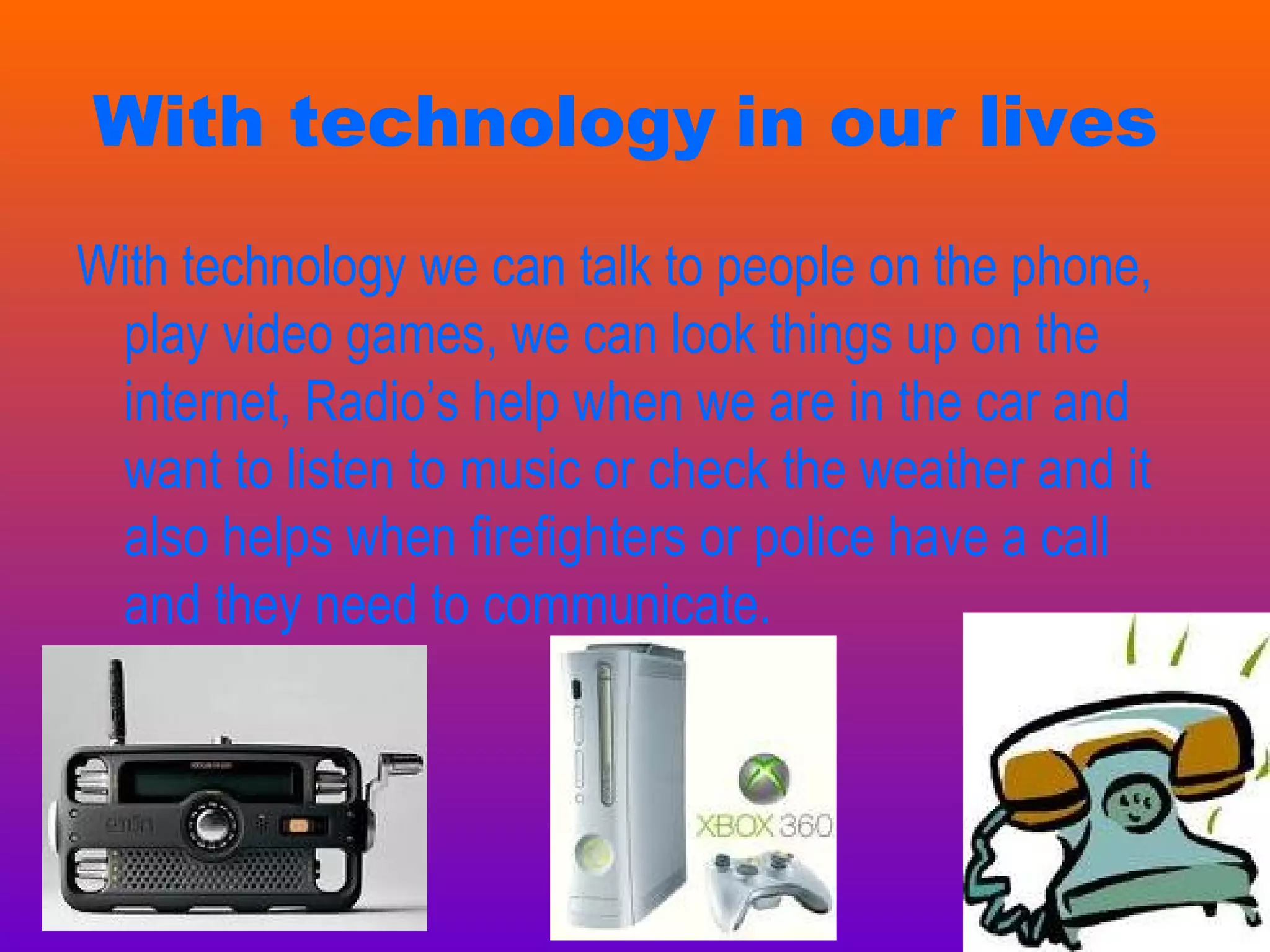 With technology   in our lives   With technology we can talk to people on the phone, play video games, we can look things up on the internet, Radio’s help when we are in the car and want to listen to music or check the weather and it also helps when firefighters or police have a call and they need to communicate.  