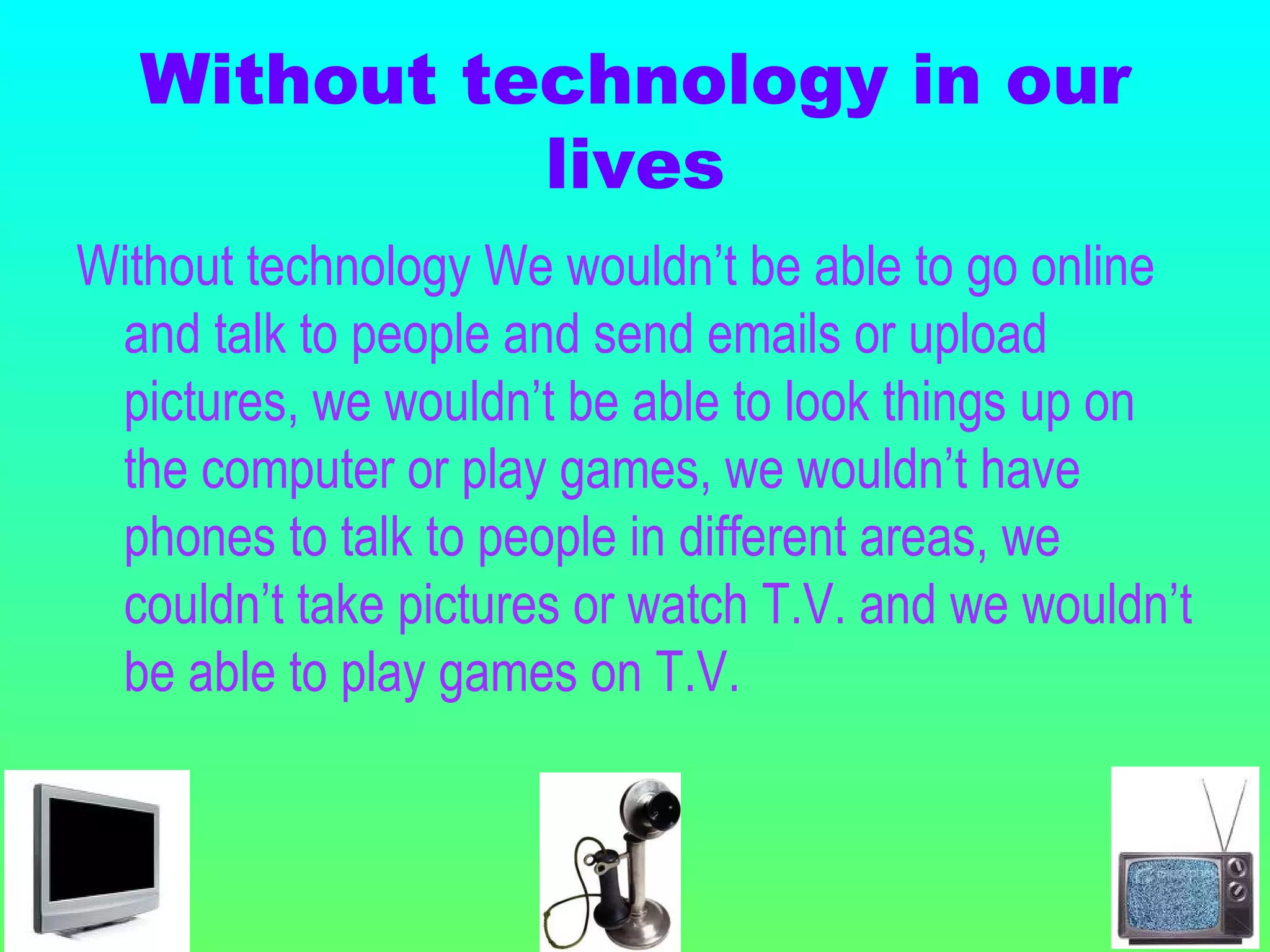 Without technology in our lives Without technology We wouldn’t be able to go online and talk to people and send emails or upload pictures, we wouldn’t be able to look things up on the computer or play games, we wouldn’t have phones to talk to people in different areas, we couldn’t take pictures or watch T.V. and we wouldn’t be able to play games on T.V. 