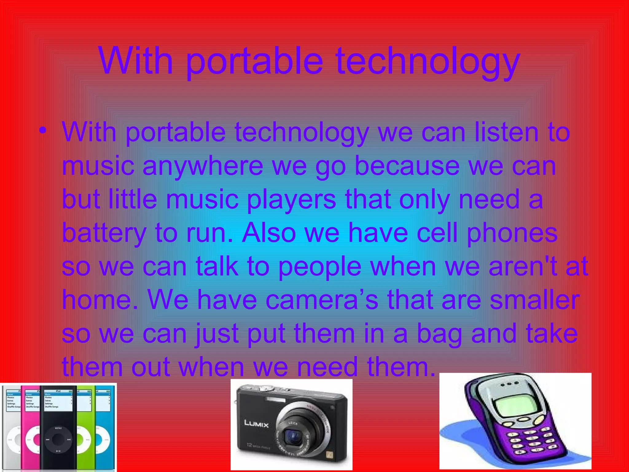 With portable technology   With portable technology we can listen to music anywhere we go because we can but little music players that only need a battery to run. Also we have cell phones so we can talk to people when we aren't at home. We have camera’s that are smaller so we can just put them in a bag and take them out when we need them.  