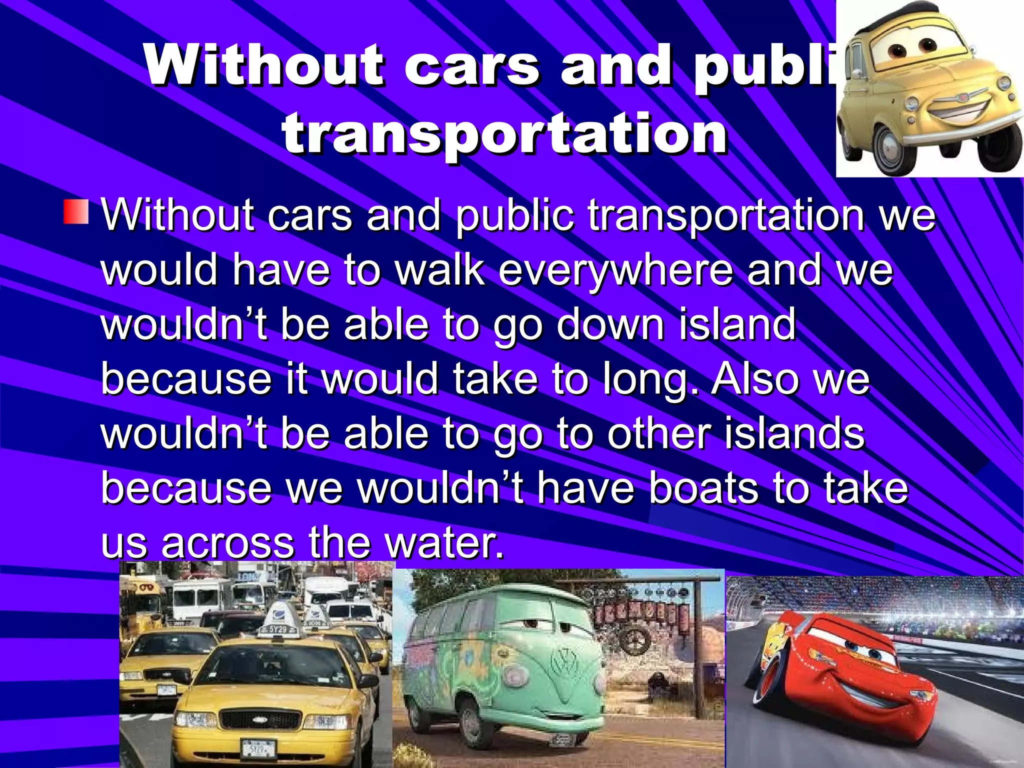 Without cars and public transportation   Without cars and public transportation we would have to walk everywhere and we wouldn’t be able to go down island because it would take to long. Also we wouldn’t be able to go to other islands because we wouldn’t have boats to take us across the water.  