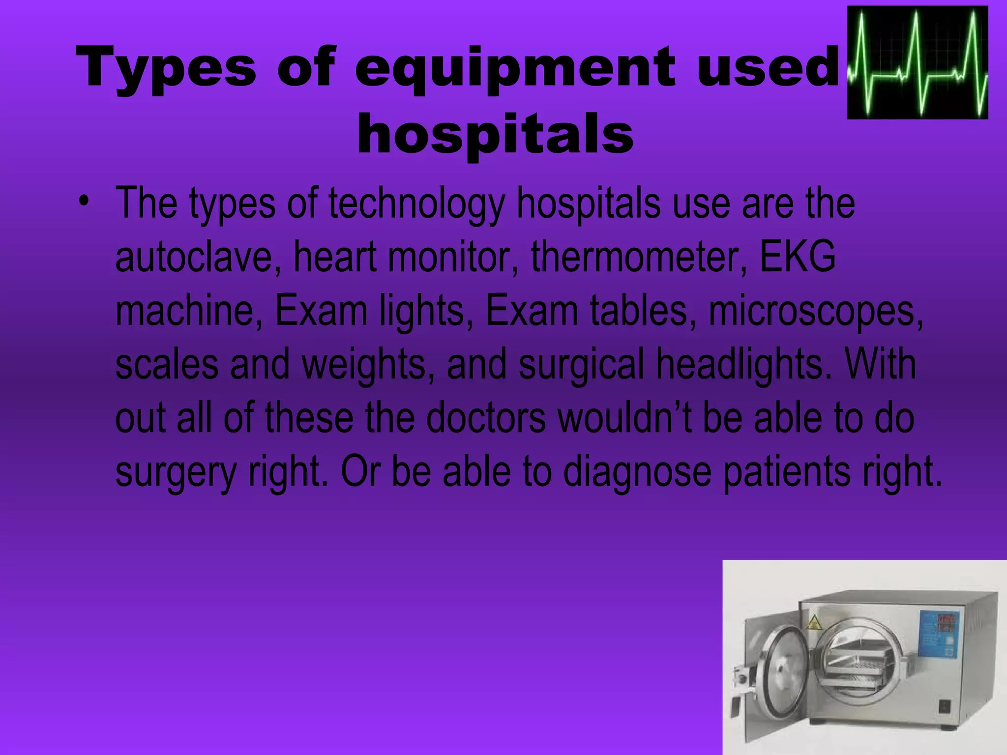 Types of equipment used in hospitals The types of technology hospitals use are the autoclave, heart monitor, thermometer, EKG machine, Exam lights, Exam tables, microscopes, scales and weights, and surgical headlights. With out all of these the doctors wouldn’t be able to do surgery right. Or be able to diagnose patients right.   