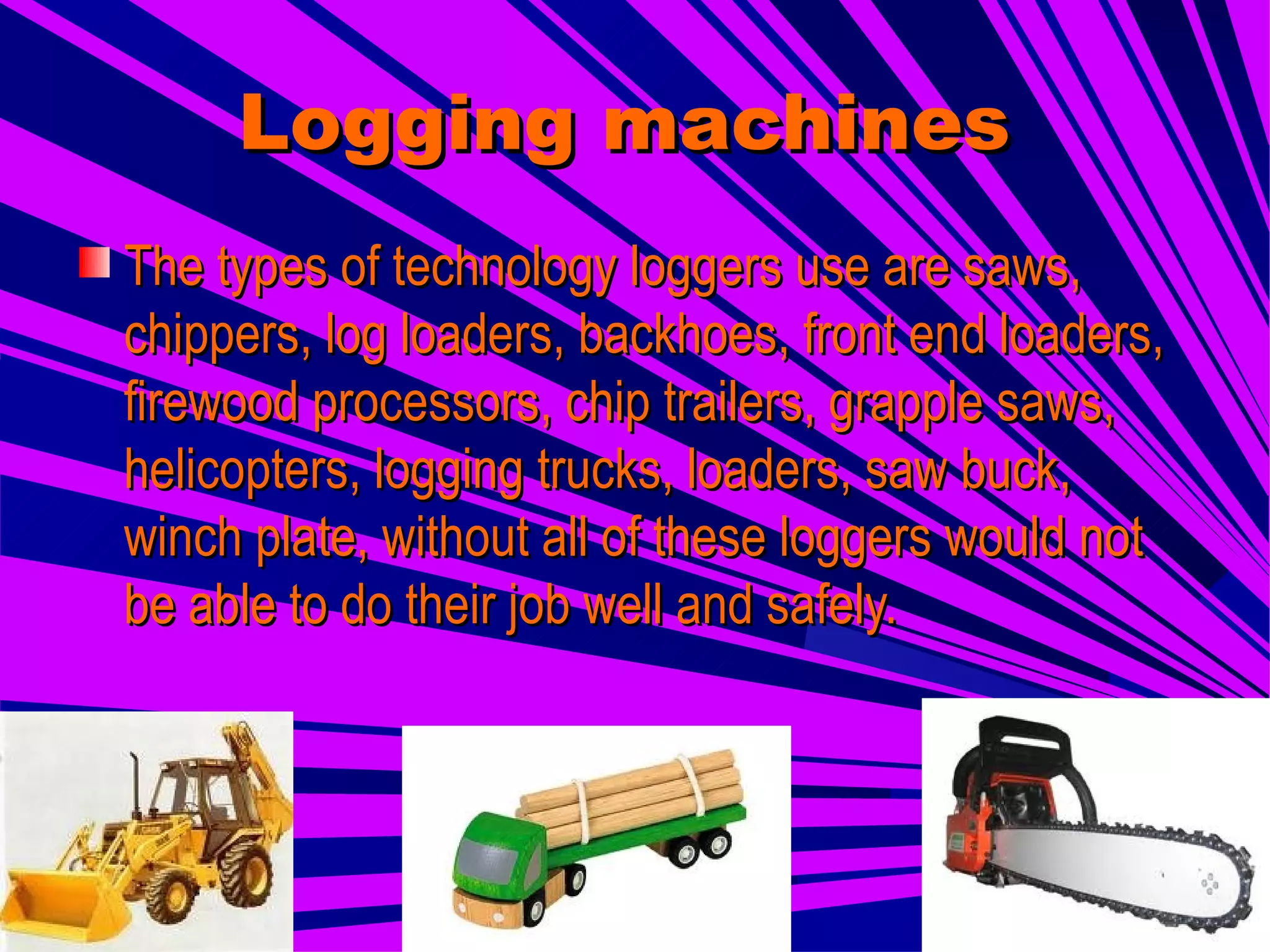 Logging machines   The types of technology loggers use are saws, chippers, log loaders, backhoes, front end loaders, firewood processors, chip trailers, grapple saws, helicopters, logging trucks, loaders, saw buck, winch plate, without all of these loggers would not be able to do their job well and safely.   