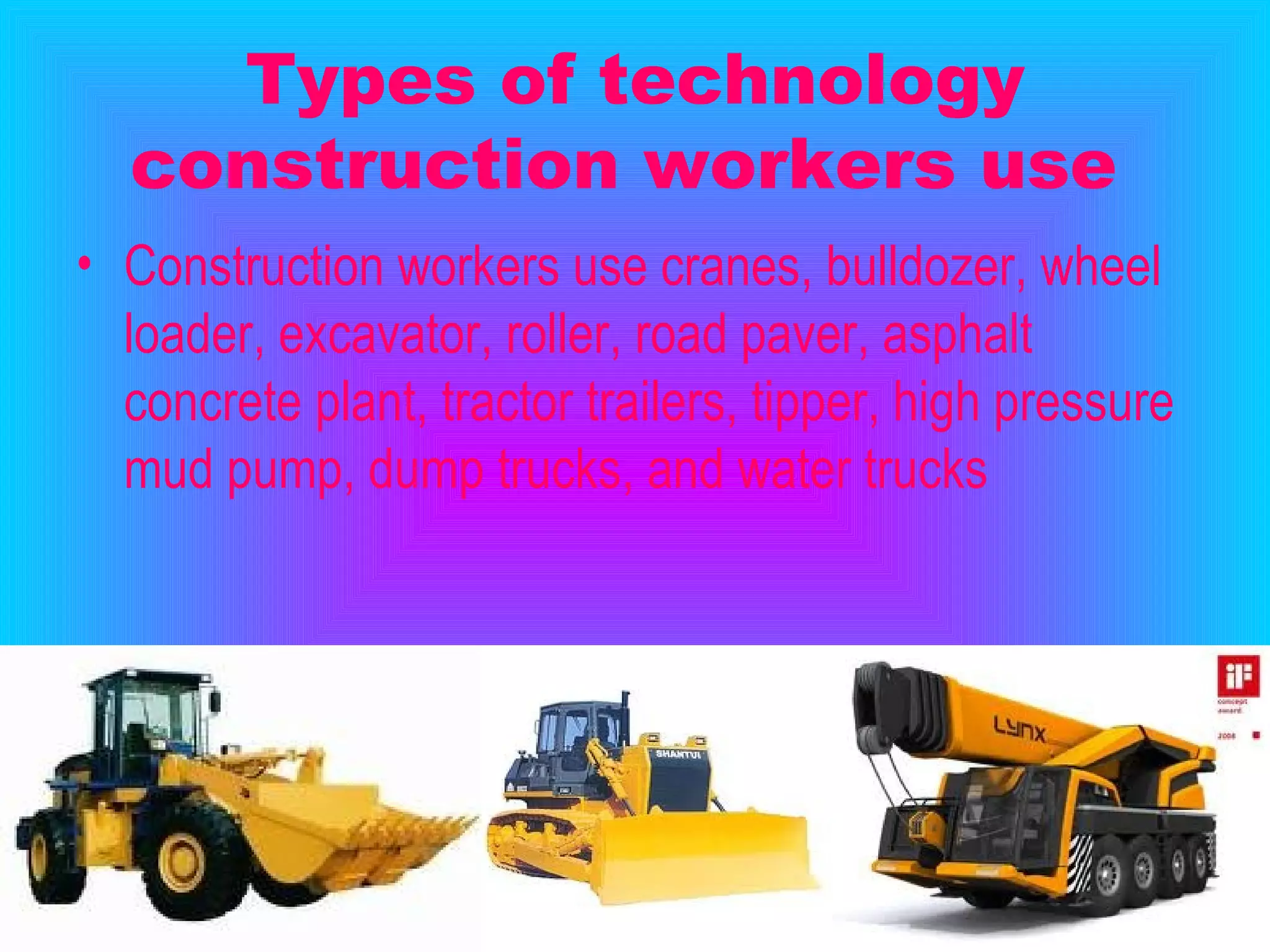 Types of technology construction workers use   Construction workers use cranes, bulldozer, wheel loader, excavator, roller, road paver, asphalt concrete plant, tractor trailers, tipper, high pressure mud pump, dump trucks, and water trucks   