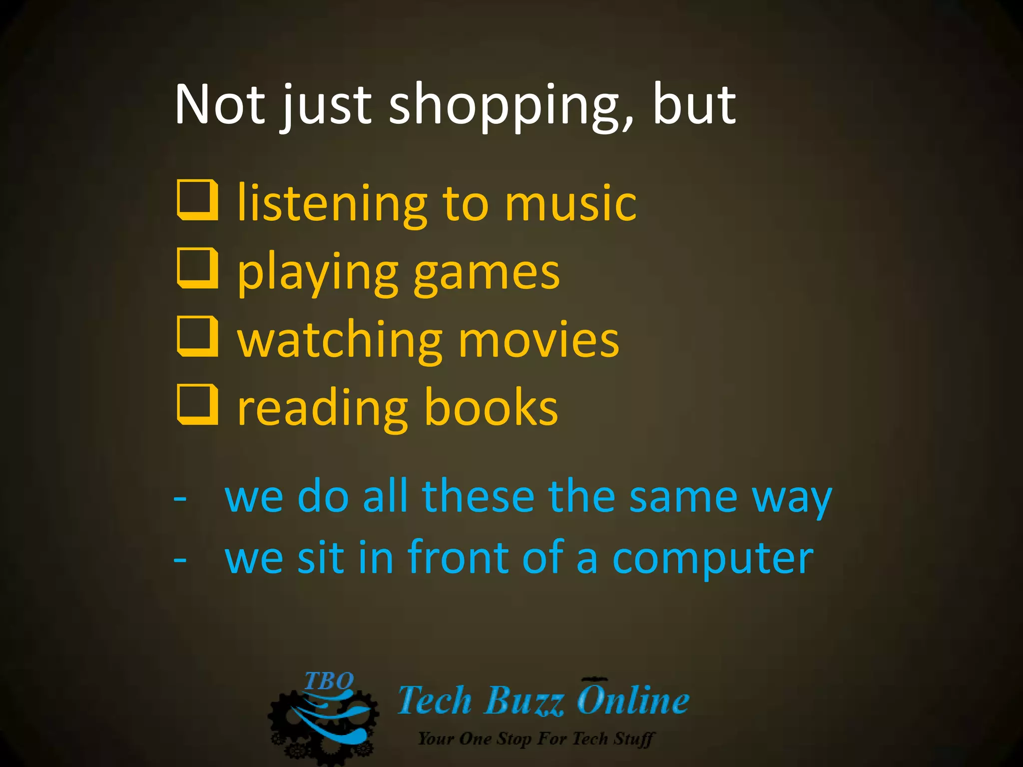 Not just shopping, but
 listening to music
 playing games
 watching movies
 reading books
- we do all these the same way
- we sit in front of a computer
 