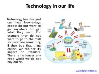 Technology in our life
www.egtechtricks.in
Technology has changed
our lives. Now-a-days
people do not want to
go anywhere to get
what they want. For
example they do not
want to go to the mall
for purchase something
if they buy that thing
online. We can see its
impact on retailers.
There is no longer any
need which we do not
buy online.
 