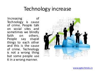 Technology increase
www.egtechtricks.in
Increasing of
Technology is cause
of crime. People talk
on social sites and
sometimes we blindly
faith on others.
People say stupid
things to each other
and this is the cause
of crime. Technology
is not a wrong thing
but some people use
it in a wrong manner.
 