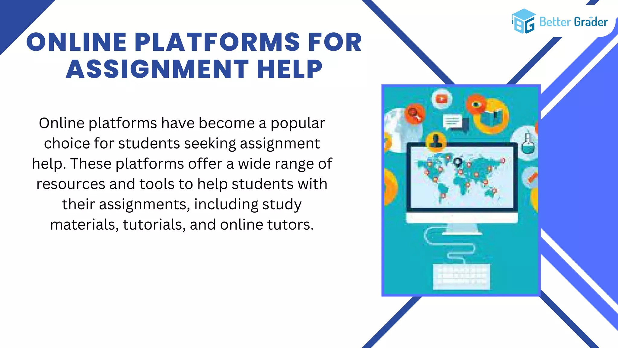 ONLINE PLATFORMS FOR
ASSIGNMENT HELP
Online platforms have become a popular
choice for students seeking assignment
help. These platforms offer a wide range of
resources and tools to help students with
their assignments, including study
materials, tutorials, and online tutors.
 
