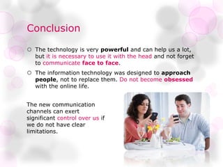 Conclusion
 The technology is very powerful and can help us a lot,
but it is necessary to use it with the head and not forget
to communicate face to face.
 The information technology was designed to approach
people, not to replace them. Do not become obsessed
with the online life.
The new communication
channels can exert
significant control over us if
we do not have clear
limitations.
 